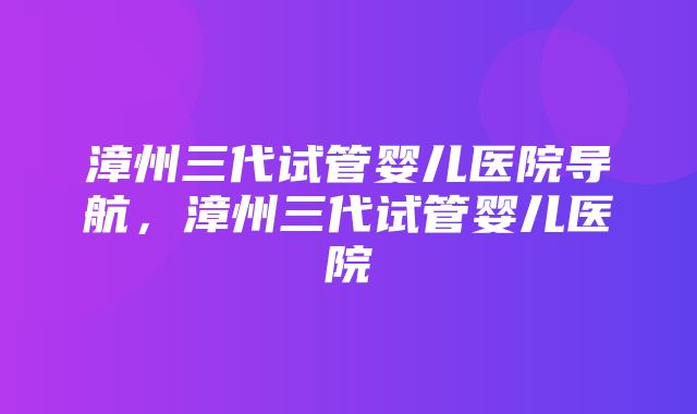 漳州三代试管婴儿医院导航，漳州三代试管婴儿医院