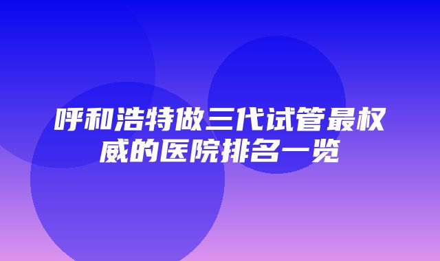 呼和浩特做三代试管最权威的医院排名一览