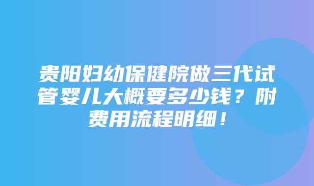 贵阳妇幼保健院做三代试管婴儿大概要多少钱？附费用流程明细！