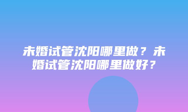 未婚试管沈阳哪里做？未婚试管沈阳哪里做好？