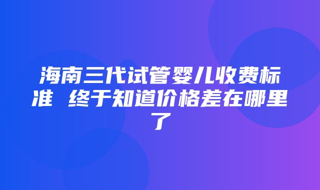 海南三代试管婴儿收费标准 终于知道价格差在哪里了