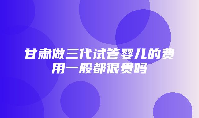 甘肃做三代试管婴儿的费用一般都很贵吗