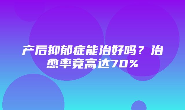 产后抑郁症能治好吗？治愈率竟高达70%