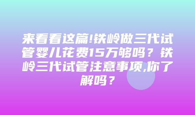 来看看这篇!铁岭做三代试管婴儿花费15万够吗？铁岭三代试管注意事项,你了解吗？