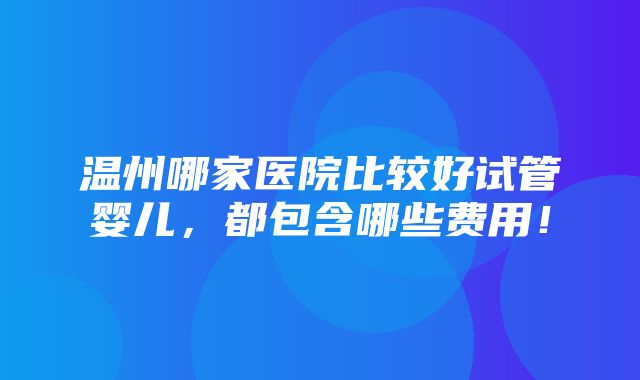 温州哪家医院比较好试管婴儿，都包含哪些费用！