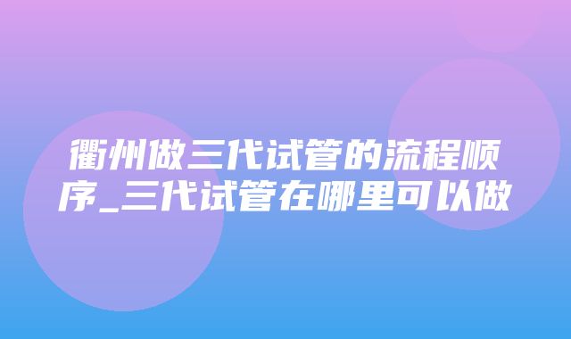 衢州做三代试管的流程顺序_三代试管在哪里可以做