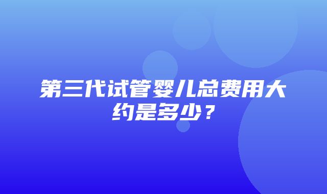 第三代试管婴儿总费用大约是多少？