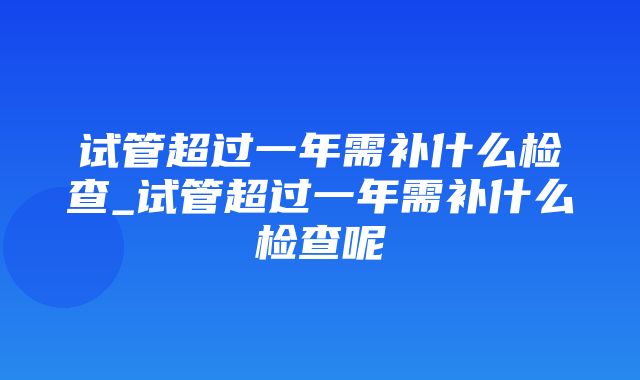 试管超过一年需补什么检查_试管超过一年需补什么检查呢