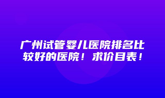 广州试管婴儿医院排名比较好的医院！求价目表！