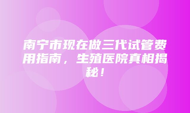 南宁市现在做三代试管费用指南，生殖医院真相揭秘！