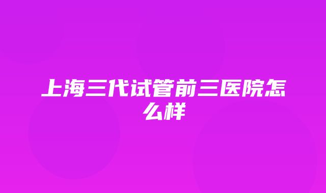 上海三代试管前三医院怎么样