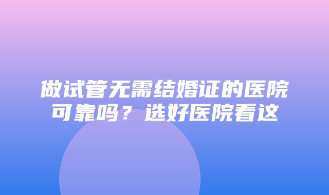 做试管无需结婚证的医院可靠吗？选好医院看这