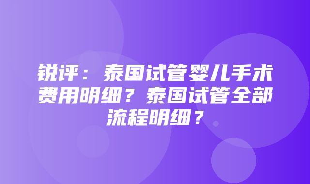 锐评：泰国试管婴儿手术费用明细？泰国试管全部流程明细？