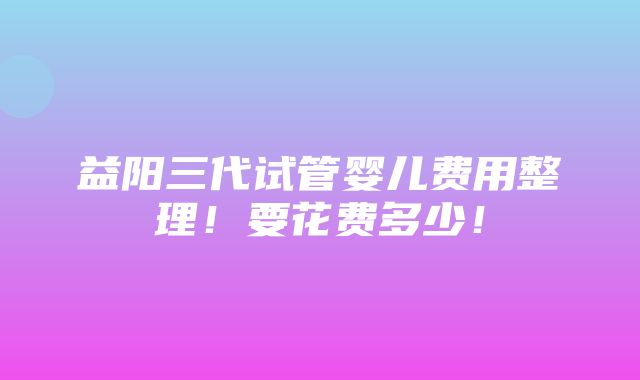 益阳三代试管婴儿费用整理！要花费多少！