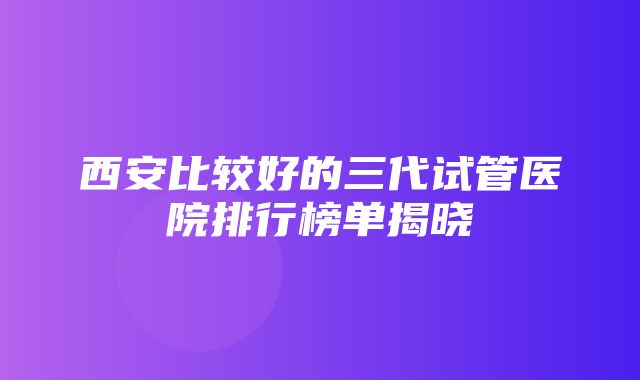 西安比较好的三代试管医院排行榜单揭晓