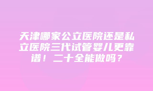 天津哪家公立医院还是私立医院三代试管婴儿更靠谱！二十全能做吗？