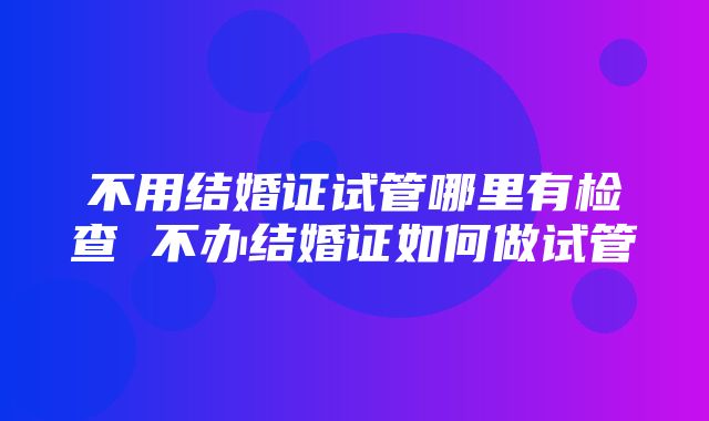 不用结婚证试管哪里有检查 不办结婚证如何做试管