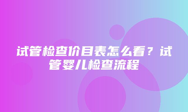 试管检查价目表怎么看？试管婴儿检查流程