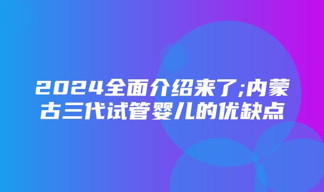 2024全面介绍来了;内蒙古三代试管婴儿的优缺点