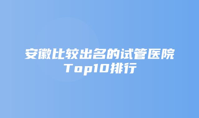 安徽比较出名的试管医院Top10排行