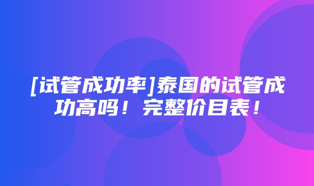 [试管成功率]泰国的试管成功高吗！完整价目表！