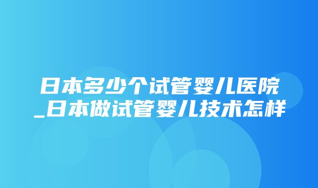 日本多少个试管婴儿医院_日本做试管婴儿技术怎样