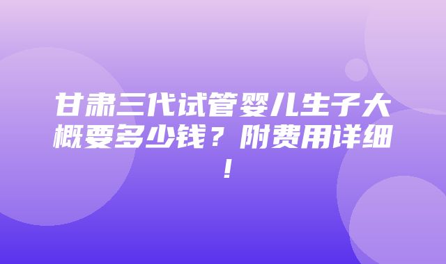 甘肃三代试管婴儿生子大概要多少钱？附费用详细！