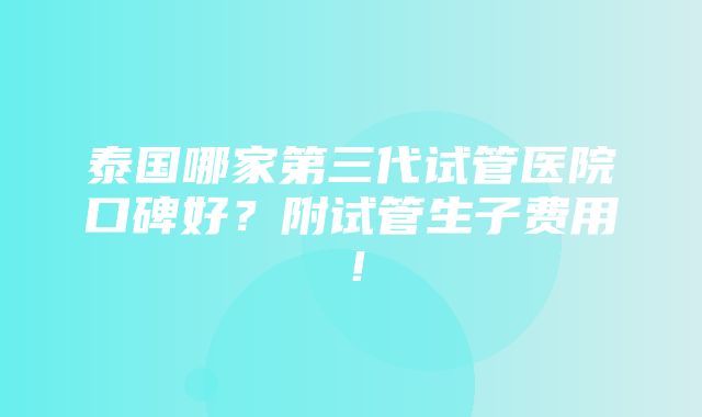 泰国哪家第三代试管医院口碑好？附试管生子费用！