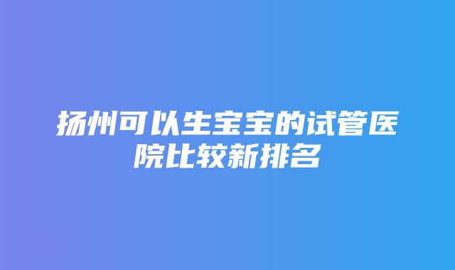 扬州可以生宝宝的试管医院比较新排名