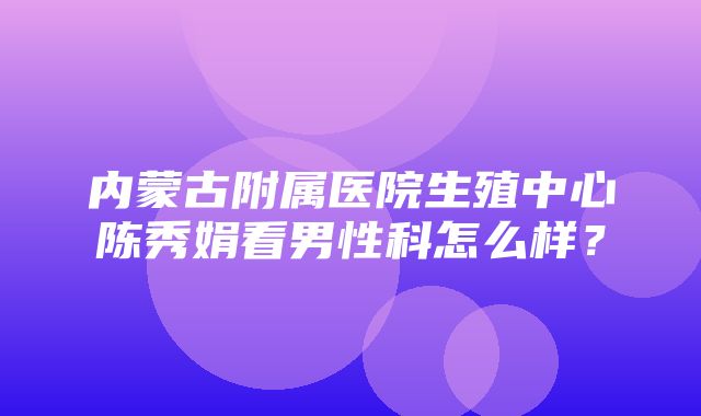 内蒙古附属医院生殖中心陈秀娟看男性科怎么样？