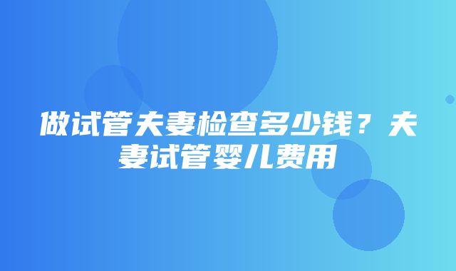 做试管夫妻检查多少钱？夫妻试管婴儿费用