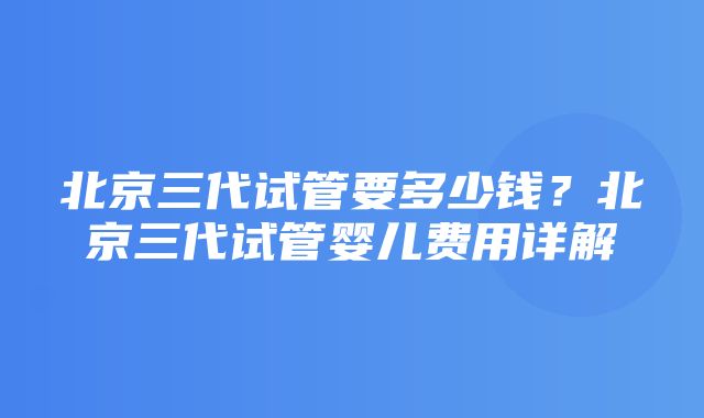 北京三代试管要多少钱？北京三代试管婴儿费用详解