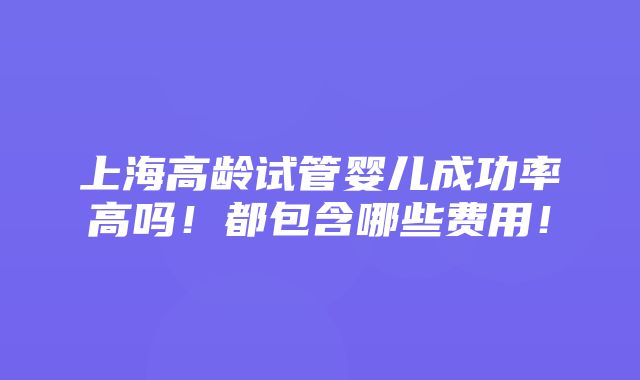 上海高龄试管婴儿成功率高吗！都包含哪些费用！