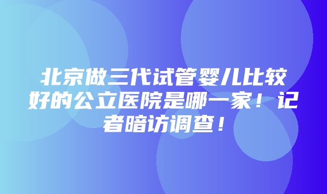 北京做三代试管婴儿比较好的公立医院是哪一家！记者暗访调查！