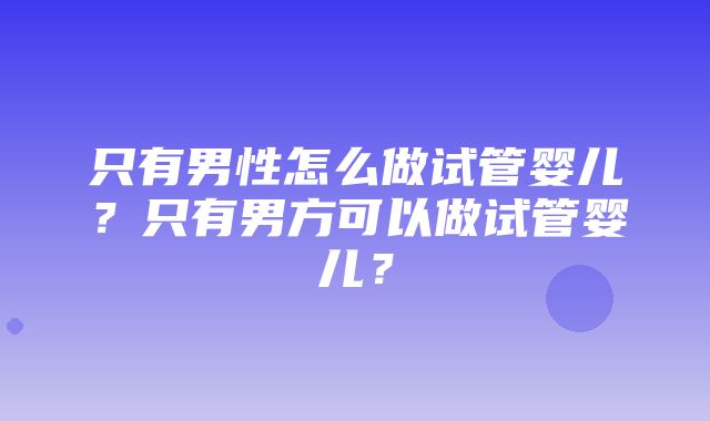 只有男性怎么做试管婴儿？只有男方可以做试管婴儿？