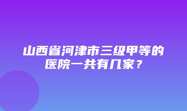 山西省河津市三级甲等的医院一共有几家？