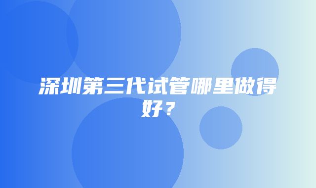 深圳第三代试管哪里做得好？