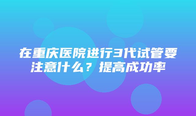 在重庆医院进行3代试管要注意什么？提高成功率