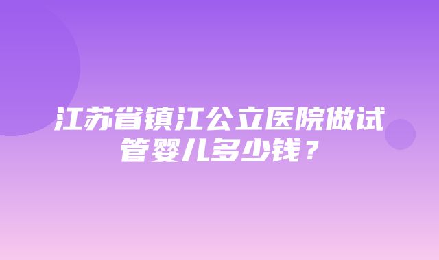 江苏省镇江公立医院做试管婴儿多少钱？