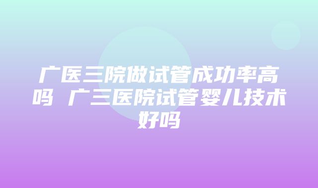 广医三院做试管成功率高吗 广三医院试管婴儿技术好吗