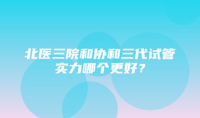 北医三院和协和三代试管实力哪个更好？