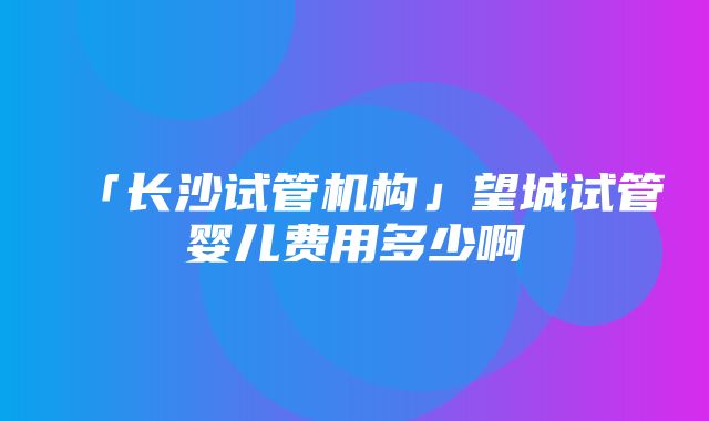 「长沙试管机构」望城试管婴儿费用多少啊