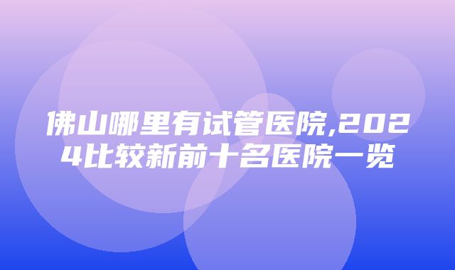 佛山哪里有试管医院,2024比较新前十名医院一览