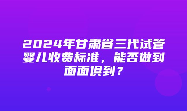 2024年甘肃省三代试管婴儿收费标准，能否做到面面俱到？