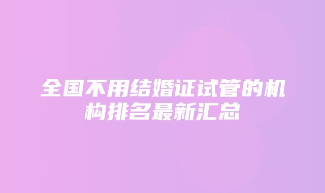 全国不用结婚证试管的机构排名最新汇总