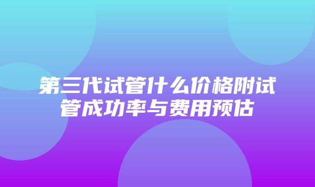 第三代试管什么价格附试管成功率与费用预估