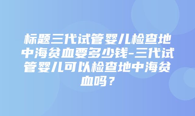 标题三代试管婴儿检查地中海贫血要多少钱-三代试管婴儿可以检查地中海贫血吗？