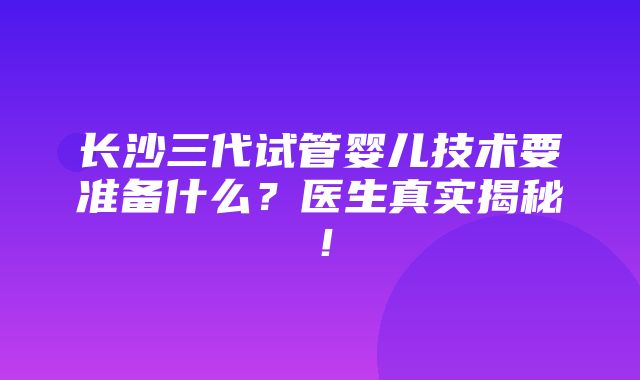 长沙三代试管婴儿技术要准备什么？医生真实揭秘！