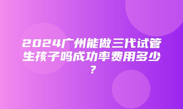 2024广州能做三代试管生孩子吗成功率费用多少？