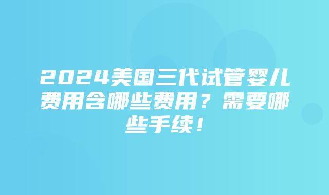 2024美国三代试管婴儿费用含哪些费用？需要哪些手续！